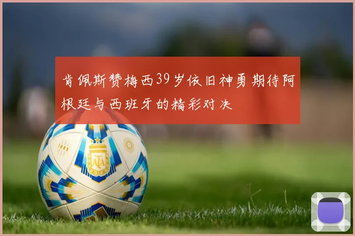 肯佩斯赞梅西39岁依旧神勇期待阿根廷与西班牙的精彩对决