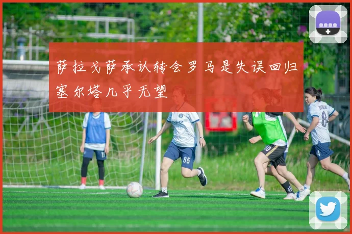 萨拉戈萨承认转会罗马是失误回归塞尔塔几乎无望