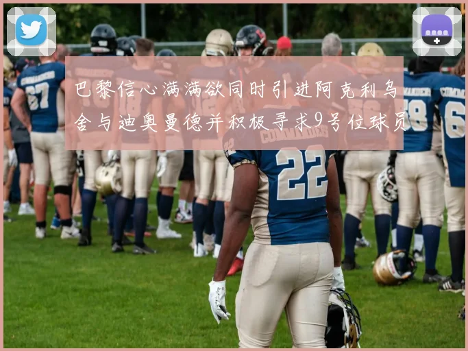 巴黎信心满满欲同时引进阿克利乌舍与迪奥曼德并积极寻求9号位球员