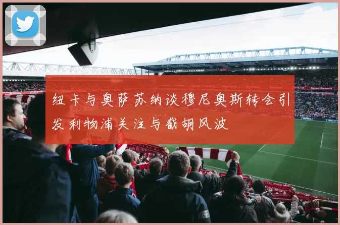 纽卡与奥萨苏纳谈穆尼奥斯转会引发利物浦关注与截胡风波