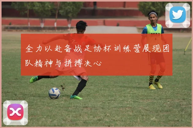 全力以赴备战足协杯训练营展现团队精神与拼搏决心