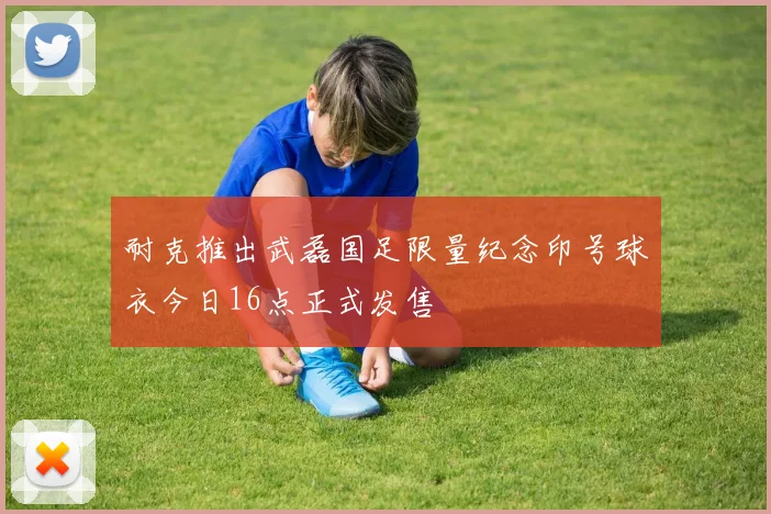 耐克推出武磊国足限量纪念印号球衣今日16点正式发售