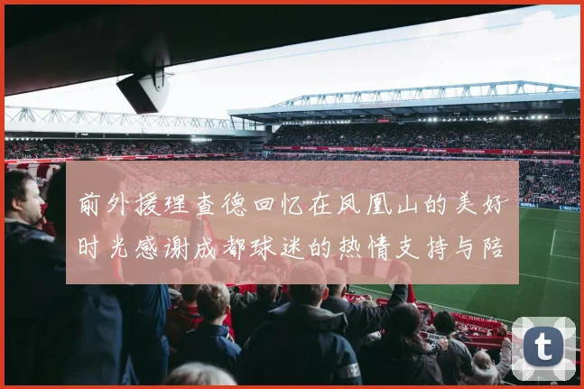 前外援理查德回忆在凤凰山的美好时光感谢成都球迷的热情支持与陪伴