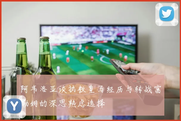 阿韦洛亚谈执教皇马经历与转战富勒姆的深思熟虑选择