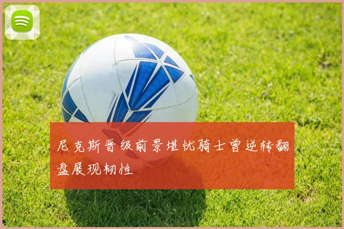 尼克斯晋级前景堪忧骑士曾逆转翻盘展现韧性