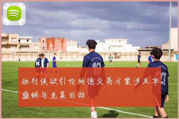 独行侠欲引伦纳德交易方案涉及华盛顿与克莱旧部