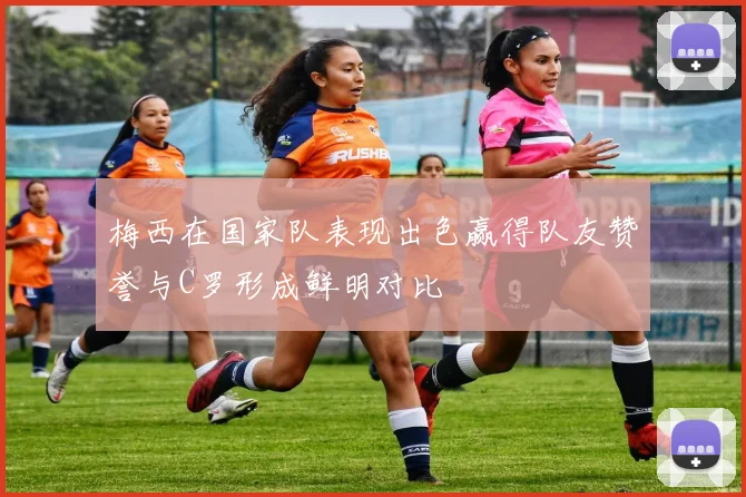 梅西在国家队表现出色赢得队友赞誉与C罗形成鲜明对比