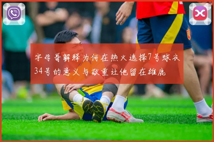 字母哥解释为何在热火选择7号球衣34号的意义与敬重让他留在雄鹿