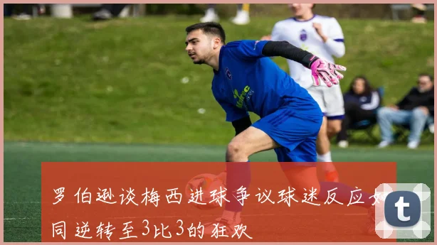 罗伯逊谈梅西进球争议球迷反应如同逆转至3比3的狂欢