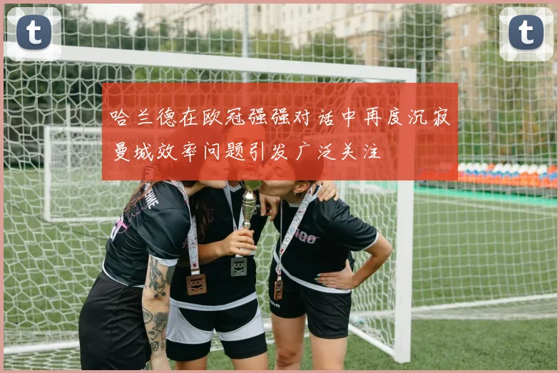 哈兰德在欧冠强强对话中再度沉寂曼城效率问题引发广泛关注