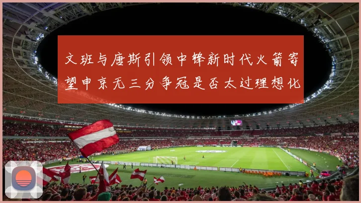 文班与唐斯引领中锋新时代火箭寄望申京无三分争冠是否太过理想化