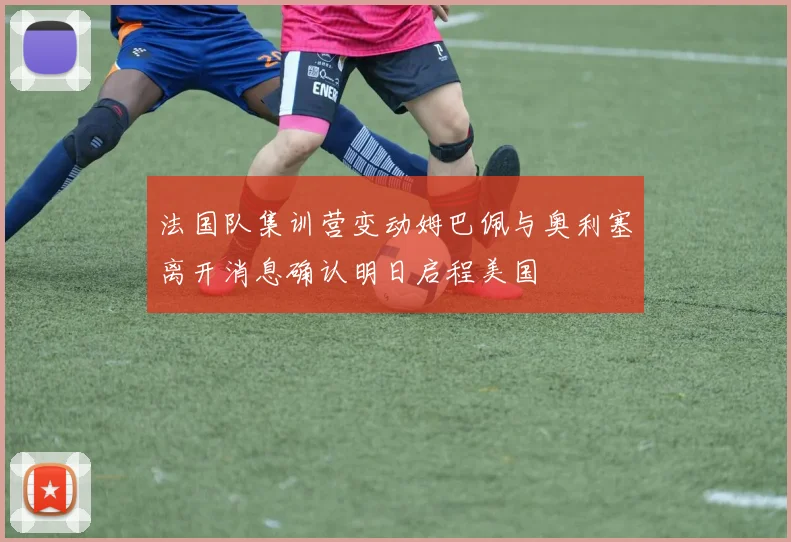 法国队集训营变动姆巴佩与奥利塞离开消息确认明日启程美国