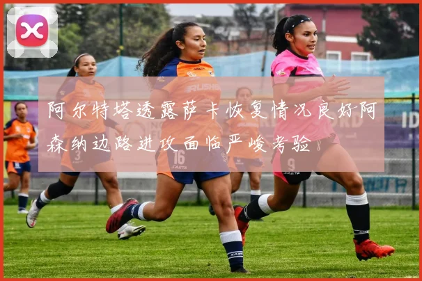 阿尔特塔透露萨卡恢复情况良好阿森纳边路进攻面临严峻考验