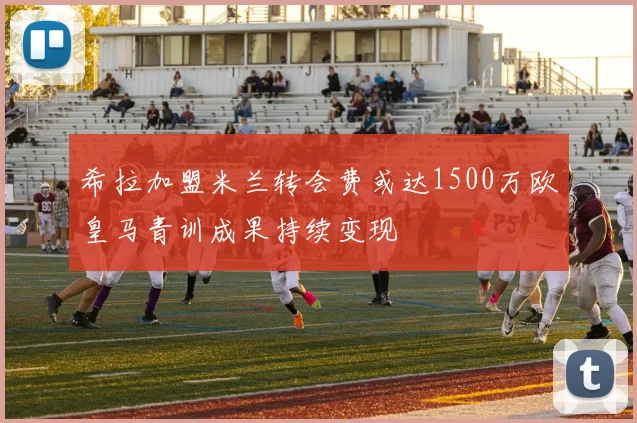 希拉加盟米兰转会费或达1500万欧皇马青训成果持续变现