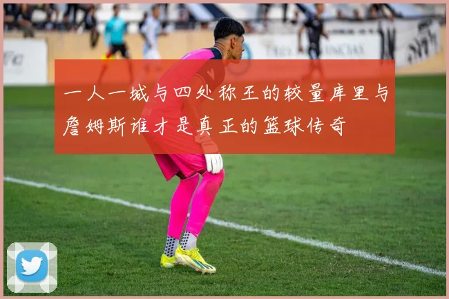 一人一城与四处称王的较量库里与詹姆斯谁才是真正的篮球传奇